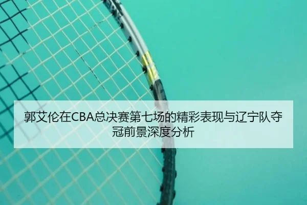 郭艾伦在CBA总决赛第七场的精彩表现与辽宁队夺冠前景深度分析